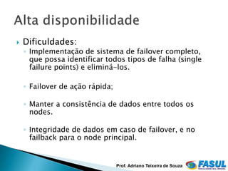    Dificuldades:
    ◦ Implementação de sistema de failover completo,
      que possa identificar todos tipos de falha (single
      failure points) e eliminá-los.

    ◦ Failover de ação rápida;

    ◦ Manter a consistência de dados entre todos os
      nodes.

    ◦ Integridade de dados em caso de failover, e no
      failback para o node principal.


                                 Prof. Adriano Teixeira de Souza
 