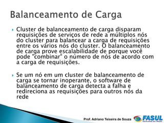   Cluster de balanceamento de carga disparam
    requisições de serviços de rede a múltiplos nós
    do cluster para balancear a carga de requisições
    entre os vários nós do cluster. O balanceamento
    de carga prove escalabilidade de porque você
    pode "combinar" o número de nós de acordo com
    a carga de requisições.

   Se um nó em um cluster de balanceamento de
    carga se tornar inoperante, o software de
    balanceamento de carga detecta a falha e
    redireciona as requisições para outros nós da
    rede


                           Prof. Adriano Teixeira de Souza
 