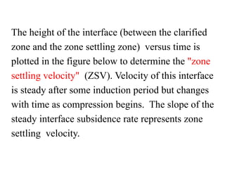 The height of the interface (between the clarified
zone and the zone settling zone) versus time is
plotted in the figure below to determine the "zone
settling velocity" (ZSV). Velocity of this interface
is steady after some induction period but changes
with time as compression begins. The slope of the
steady interface subsidence rate represents zone
settling velocity.
 