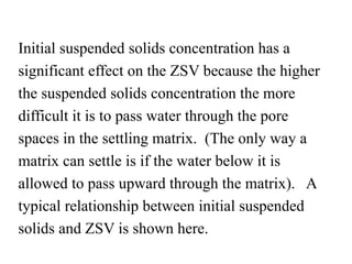 Initial suspended solids concentration has a
significant effect on the ZSV because the higher
the suspended solids concentration the more
difficult it is to pass water through the pore
spaces in the settling matrix. (The only way a
matrix can settle is if the water below it is
allowed to pass upward through the matrix). A
typical relationship between initial suspended
solids and ZSV is shown here.
 