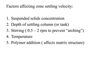 Factors affecting zone settling velocity:
1. Suspended solids concentration
2. Depth of settling column (or tank)
3. Stirring ( 0.5 – 2 rpm to prevent “arching”)
4. Temperature
5. Polymer addition ( affects matrix structure)
 