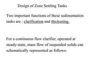 Design of Zone Settling Tanks
Two important functions of these sedimentation
tanks are : clarification and thickening.
For a continuous flow clarifier, operated at
steady-state, mass flow of suspended solids can
schematically represented as follows:
 
