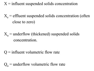 X = influent suspended solids concentration
Xe = effluent suspended solids concentration (often
close to zero)
Xu = underflow (thickened) suspended solids
concentration.
Q = influent volumetric flow rate
Qu = underflow volumetric flow rate
 