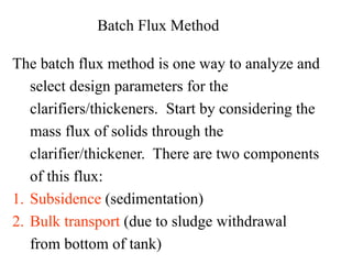 Batch Flux Method
The batch flux method is one way to analyze and
select design parameters for the
clarifiers/thickeners. Start by considering the
mass flux of solids through the
clarifier/thickener. There are two components
of this flux:
1. Subsidence (sedimentation)
2. Bulk transport (due to sludge withdrawal
from bottom of tank)
 