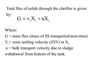 Total flux of solids through the clarifier is given
by:
i i iG v X uX= +
Where:
G = mass flux (mass of SS transported/area-time)
Vi = zone settling velocity (ZSV) at Xi
u = bulk transport velocity due to sludge
withdrawal from bottom of the tank.
 