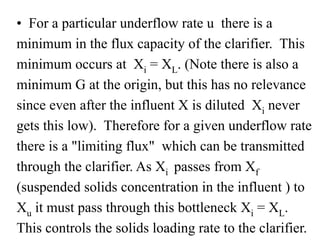 • For a particular underflow rate u there is a
minimum in the flux capacity of the clarifier. This
minimum occurs at Xi = XL. (Note there is also a
minimum G at the origin, but this has no relevance
since even after the influent X is diluted Xi never
gets this low). Therefore for a given underflow rate
there is a "limiting flux" which can be transmitted
through the clarifier. As Xi passes from Xf
(suspended solids concentration in the influent ) to
Xu it must pass through this bottleneck Xi = XL.
This controls the solids loading rate to the clarifier.
 