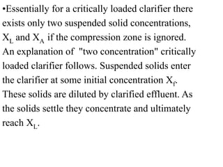 •Essentially for a critically loaded clarifier there
exists only two suspended solid concentrations,
XL and XA if the compression zone is ignored.
An explanation of "two concentration" critically
loaded clarifier follows. Suspended solids enter
the clarifier at some initial concentration Xf.
These solids are diluted by clarified effluent. As
the solids settle they concentrate and ultimately
reach XL.
 