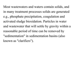 Most wastewaters and waters contain solids, and
in many treatment processes solids are generated
e.g., phosphate precipitation, coagulation and
activated sludge bioxidation. Particles in water
and wastewater that will settle by gravity within a
reasonable period of time can be removed by
"sedimentation" in sedimentation basins (also
known as "clarifiers").
 