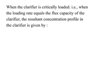 When the clarifier is critically loaded. i.e., when
the loading rate equals the flux capacity of the
clarifier, the resultant concentration profile in
the clarifier is given by :
 