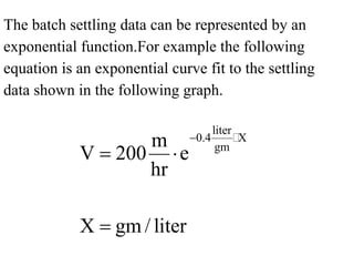 The batch settling data can be represented by an
exponential function.For example the following
equation is an exponential curve fit to the settling
data shown in the following graph.
liter
0.4 X
gmm
V 200 e
hr
X gm / liter
−
= ⋅
=

 