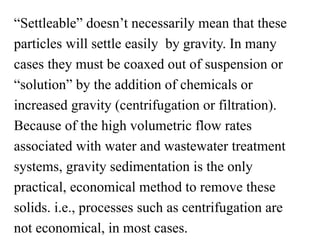 “Settleable” doesn’t necessarily mean that these
particles will settle easily by gravity. In many
cases they must be coaxed out of suspension or
“solution” by the addition of chemicals or
increased gravity (centrifugation or filtration).
Because of the high volumetric flow rates
associated with water and wastewater treatment
systems, gravity sedimentation is the only
practical, economical method to remove these
solids. i.e., processes such as centrifugation are
not economical, in most cases.
 