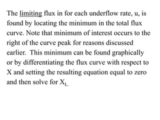 The limiting flux in for each underflow rate, u, is
found by locating the minimum in the total flux
curve. Note that minimum of interest occurs to the
right of the curve peak for reasons discussed
earlier. This minimum can be found graphically
or by differentiating the flux curve with respect to
X and setting the resulting equation equal to zero
and then solve for XL.
 