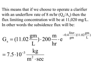This means that if we choose to operate a clarifier
with an underflow rate of 8 m/hr (Qu/As) then the
flux limiting concentration will be at 11,020 mg/L.
In other words the subsidence flux will be:
liter gm
0.4 (11.02 )
gm L
s
3
2
gm m
G (11.02 ) 200 e
L hr
kg
7.5 10
m sec
−
−
= ⋅ ⋅
⋅
⋅

 