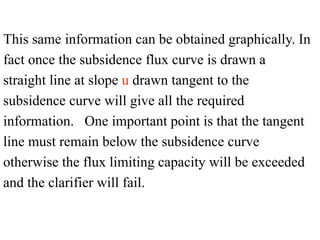 This same information can be obtained graphically. In
fact once the subsidence flux curve is drawn a
straight line at slope u drawn tangent to the
subsidence curve will give all the required
information. One important point is that the tangent
line must remain below the subsidence curve
otherwise the flux limiting capacity will be exceeded
and the clarifier will fail.
 
