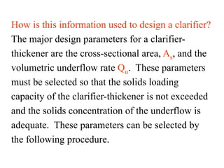How is this information used to design a clarifier?
The major design parameters for a clarifier-
thickener are the cross-sectional area, As, and the
volumetric underflow rate Qu. These parameters
must be selected so that the solids loading
capacity of the clarifier-thickener is not exceeded
and the solids concentration of the underflow is
adequate. These parameters can be selected by
the following procedure.
 