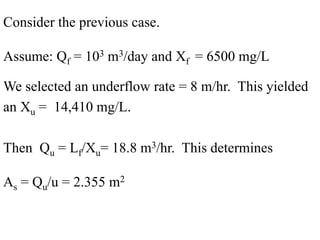 Consider the previous case.
Assume: Qf = 103 m3/day and Xf = 6500 mg/L
We selected an underflow rate = 8 m/hr. This yielded
an Xu = 14,410 mg/L.
Then Qu = Lf/Xu= 18.8 m3/hr. This determines
As = Qu/u = 2.355 m2
 