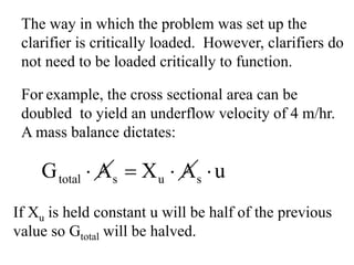 The way in which the problem was set up the
clarifier is critically loaded. However, clarifiers do
not need to be loaded critically to function.
For example, the cross sectional area can be
doubled to yield an underflow velocity of 4 m/hr.
A mass balance dictates:
total s u sG A X A u⋅ = ⋅ ⋅
If Xu is held constant u will be half of the previous
value so Gtotal will be halved.
 