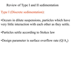 Review of Type I and II sedimentation
Type I (Discrete sedimentation):
•Occurs in dilute suspensions, particles which have
very little interaction with each other as they settle.
•Particles settle according to Stokes law
•Design parameter is surface overflow rate (Q/As)
 