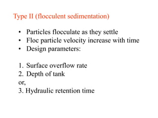 Type II (flocculent sedimentation)
• Particles flocculate as they settle
• Floc particle velocity increase with time
• Design parameters:
1. Surface overflow rate
2. Depth of tank
or,
3. Hydraulic retention time
 