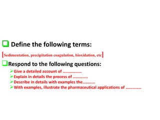  Define the following terms:
[Sedimentation, precipitation coagulation, bioxidation, etc]
Respond to the following questions:
Give a detailed account of ………………
Explain in details the process of …………..
Describe in details with examples the…………
With examples, illustrate the pharmaceutical applications of ……………
 