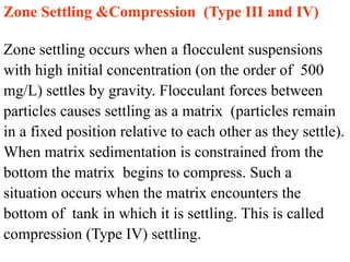 Zone Settling &Compression (Type III and IV)
Zone settling occurs when a flocculent suspensions
with high initial concentration (on the order of 500
mg/L) settles by gravity. Flocculant forces between
particles causes settling as a matrix (particles remain
in a fixed position relative to each other as they settle).
When matrix sedimentation is constrained from the
bottom the matrix begins to compress. Such a
situation occurs when the matrix encounters the
bottom of tank in which it is settling. This is called
compression (Type IV) settling.
 