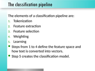The classification pipeline
The elements of a classification pipeline are:
1. Tokenization
2. Feature extraction
3. Feature selection
4. Weighting
5. Learning
 Steps from 1 to 4 define the feature space and
how text is converted into vectors.
 Step 5 creates the classification model.
 