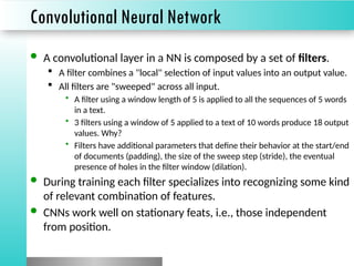 Convolutional Neural Network
 A convolutional layer in a NN is composed by a set of filters.
 A filter combines a "local" selection of input values into an output value.
 All filters are "sweeped" across all input.
• A filter using a window length of 5 is applied to all the sequences of 5 words
in a text.
• 3 filters using a window of 5 applied to a text of 10 words produce 18 output
values. Why?
• Filters have additional parameters that define their behavior at the start/end
of documents (padding), the size of the sweep step (stride), the eventual
presence of holes in the filter window (dilation).
 During training each filter specializes into recognizing some kind
of relevant combination of features.
 CNNs work well on stationary feats, i.e., those independent
from position.
 