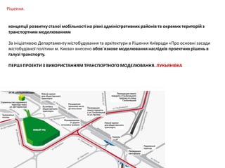 Рішення.
концепції розвитку сталої мобільності на рівні адміністративних районів та окремих територій з
транспортним моделюванням
За ініціативою Департаменту містобудування та архітектури в Рішення Київради «Про основні засади
містобудівної політики м. Києва» внесено обов`язкове моделювання наслідків проектних рішень в
галузі транспорту.
ПЕРШІ ПРОЕКТИ З ВИКОРИСТАННЯМ ТРАНСПОРТНОГО МОДЕЛЮВАННЯ. ЛУКЬЯНІВКА

 