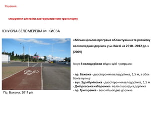 Рішення.
створення системи альтернативного транспорту

ІСНУЮЧА ВЕЛОМЕРЕЖА М. КИЄВА
«Міська цільова програма облаштування та розвитку
велосипедних доріжок у м. Києві на 2010 - 2012 рр.»
(2009)
Існує 4 велодоріжки згідно цієї програми:

Пр. Бажана, 2011 рік

- пр. Бажана - двостороння велодоріжка, 1,5 м, з обох
боків вулиці
- вул. Здолбунівська - двостороння велодоріжка, 1,5 м
- Дніпровська набережна - вело-пішохідна доріжка
- пр. Григоренка - вело-пішохідна доріжка

 