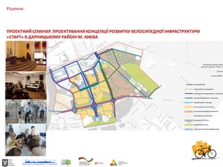 Рішення.

ПРОЕКТНИЙ СЕМІНАР. ПРОЕКТУВАННЯ КОНЦЕПЦІЇ РОЗВИТКУ ВЕЛОСИПЕДНОЇ ІНФРАСТРУКТУРИ
«СТАРТ» В ДАРНИЦЬКОМУ РАЙОНІ М. КИЄВА

 