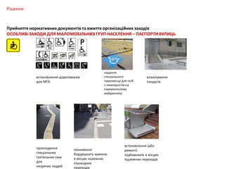 Рішення.

Прийняття нормативних документів та вжиття організаційних заходів
ОСОБЛИВІ ЗАХОДИ ДЛЯ МАЛОМОБІЛЬНИХ ГРУП НАСЕЛЕННЯ – ПАСПОРТИ ВУЛИЦЬ

встановлення дороговказів
для МГН

прокладення
спеціальних
тактильних смуг
для
незрячих людей

надання
спеціального
паркомісця для осіб
з інвалідністю на
паркувальному
майданчику

пониження
бордюрного каменю
в місцях наземних
пішохідних
переходів

влаштування
пандусів

встановлення (або
ремонт)
підйомників в місцях
підземних переходів

 