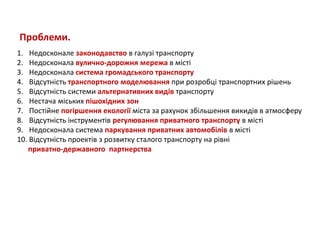 Проблеми.
1. Недосконале законодавство в галузі транспорту
2. Недосконала вулично-дорожня мережа в місті
3. Недосконала система громадського транспорту
4. Відсутність транспортного моделювання при розробці транспортних рішень
5. Відсутність системи альтернативних видів транспорту
6. Нестача міських пішохідних зон
7. Постійне погіршення екології міста за рахунок збільшення викидів в атмосферу
8. Відсутність інструментів регулювання приватного транспорту в місті
9. Недосконала система паркування приватних автомобілів в місті
10. Відсутність проектів з розвитку сталого транспорту на рівні
приватно-державного партнерства

 