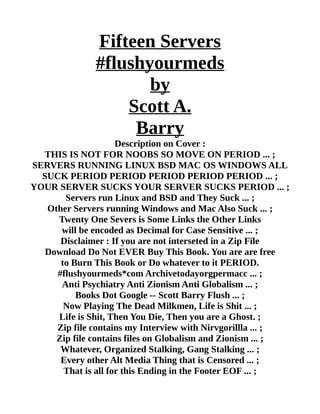 Fifteen Servers
#flushyourmeds
by
Scott A.
Barry
Description on Cover :
THIS IS NOT FOR NOOBS SO MOVE ON PERIOD ... ;
SERVERS RUNNING LINUX BSD MAC OS WINDOWS ALL
SUCK PERIOD PERIOD PERIOD PERIOD PERIOD ... ;
YOUR SERVER SUCKS YOUR SERVER SUCKS PERIOD ... ;
Servers run Linux and BSD and They Suck ... ;
Other Servers running Windows and Mac Also Suck ... ;
Twenty One Severs is Some Links the Other Links
will be encoded as Decimal for Case Sensitive ... ;
Disclaimer : If you are not interseted in a Zip File
Download Do Not EVER Buy This Book. You are are free
to Burn This Book or Do whatever to it PERIOD.
#flushyourmeds*com Archivetodayorgpermacc ... ;
Anti Psychiatry Anti Zionism Anti Globalism ... ;
Books Dot Google -- Scott Barry Flush ... ;
Now Playing The Dead Milkmen, Life is Shit ... ;
Life is Shit, Then You Die, Then you are a Ghost. ;
Zip file contains my Interview with Nirvgorillla ... ;
Zip file contains files on Globalism and Zionism ... ;
Whatever, Organized Stalking, Gang Stalking ... ;
Every other Alt Media Thing that is Censored ... ;
That is all for this Ending in the Footer EOF ... ;
 