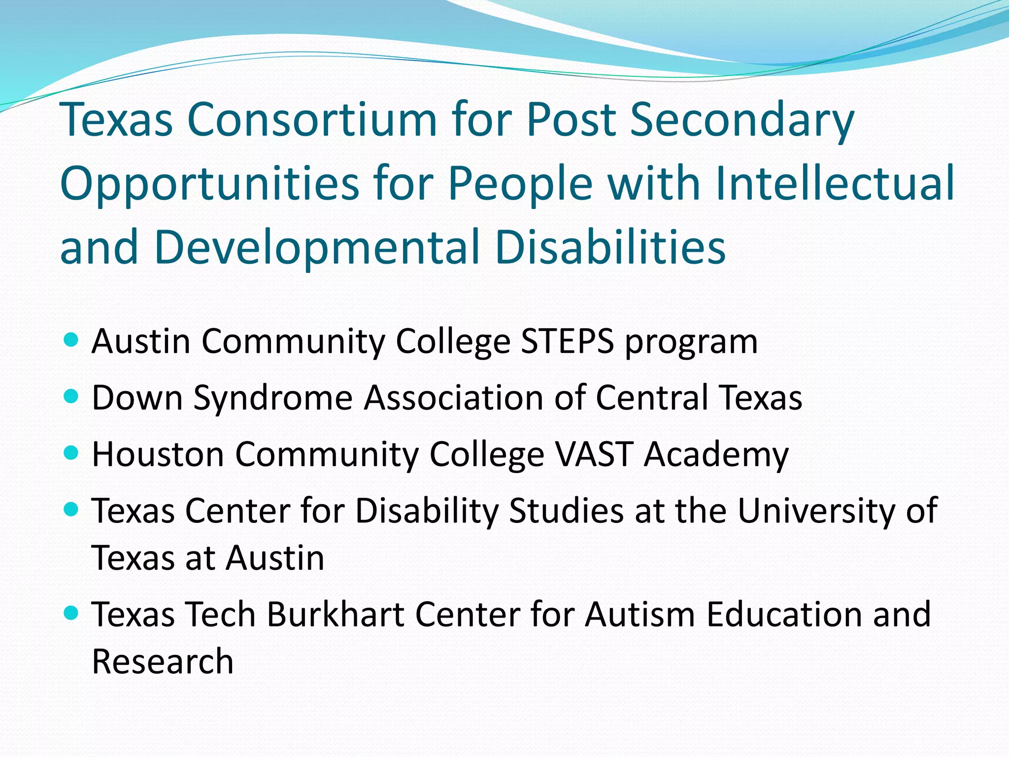 Texas Consortium for Post Secondary
Opportunities for People with Intellectual
and Developmental Disabilities
 Austin Community College STEPS program
 Down Syndrome Association of Central Texas
 Houston Community College VAST Academy
 Texas Center for Disability Studies at the University of
Texas at Austin
 Texas Tech Burkhart Center for Autism Education and
Research
 