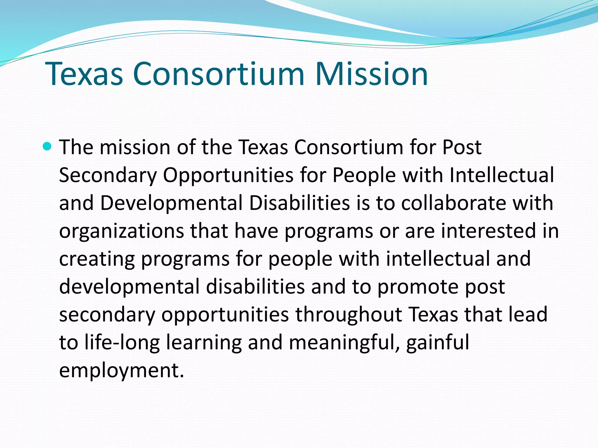 Texas Consortium Mission
 The mission of the Texas Consortium for Post
Secondary Opportunities for People with Intellectual
and Developmental Disabilities is to collaborate with
organizations that have programs or are interested in
creating programs for people with intellectual and
developmental disabilities and to promote post
secondary opportunities throughout Texas that lead
to life-long learning and meaningful, gainful
employment.
 