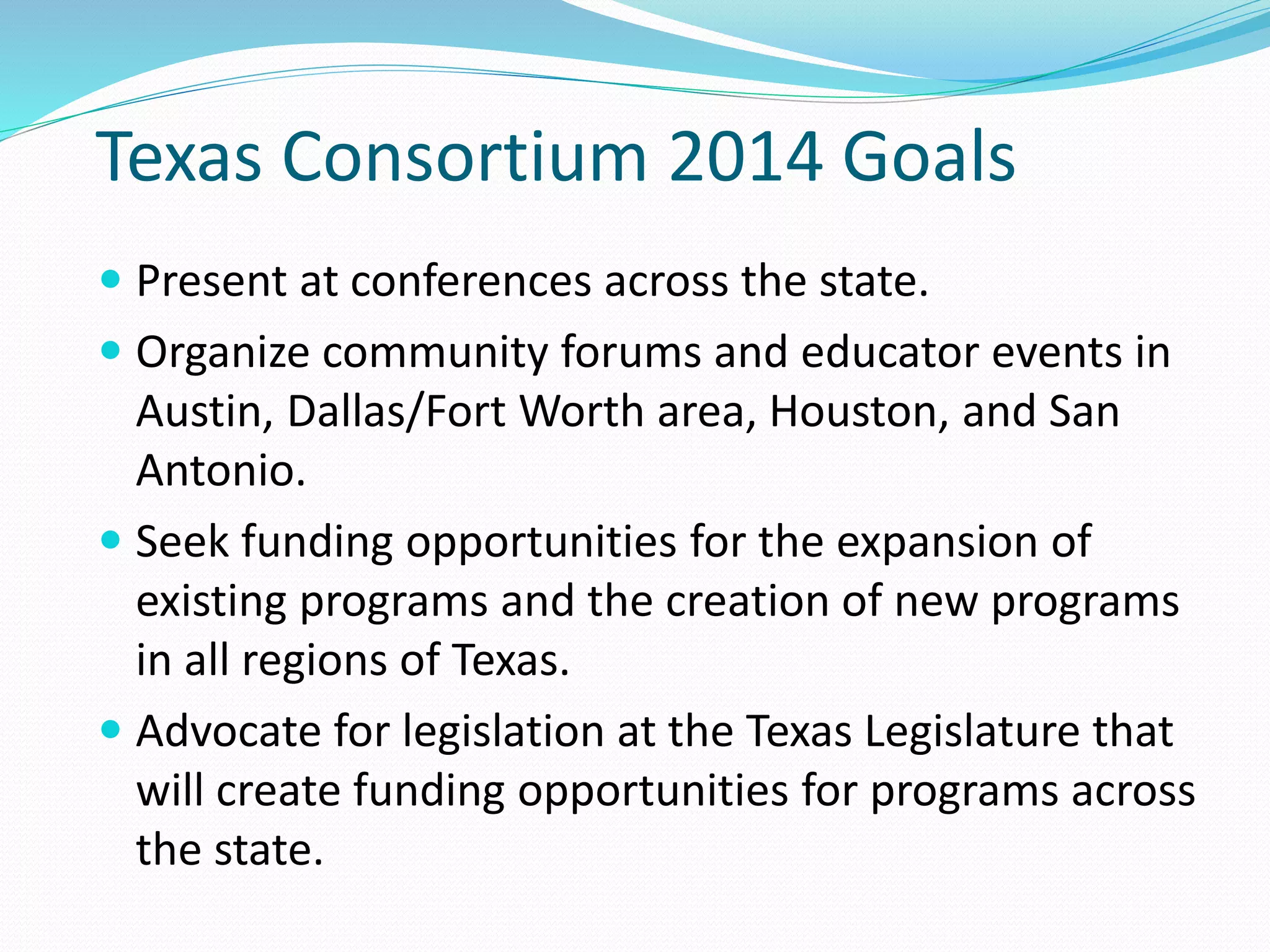 Texas Consortium 2014 Goals
 Present at conferences across the state.
 Organize community forums and educator events in
Austin, Dallas/Fort Worth area, Houston, and San
Antonio.
 Seek funding opportunities for the expansion of
existing programs and the creation of new programs
in all regions of Texas.
 Advocate for legislation at the Texas Legislature that
will create funding opportunities for programs across
the state.
 