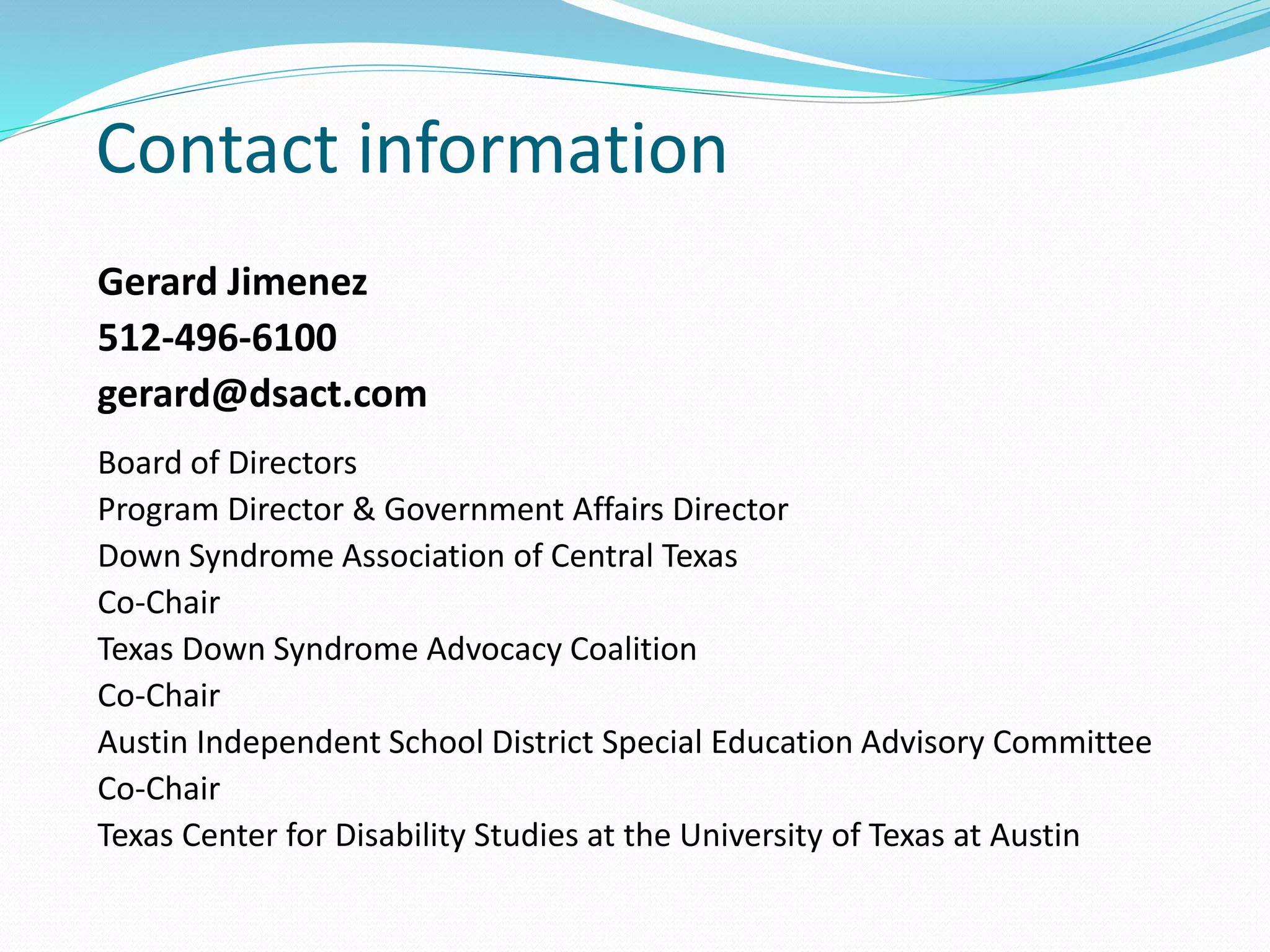 Contact information
Gerard Jimenez
512-496-6100
gerard@dsact.com
Board of Directors
Program Director & Government Affairs Director
Down Syndrome Association of Central Texas
Co-Chair
Texas Down Syndrome Advocacy Coalition
Co-Chair
Austin Independent School District Special Education Advisory Committee
Co-Chair
Texas Center for Disability Studies at the University of Texas at Austin
 