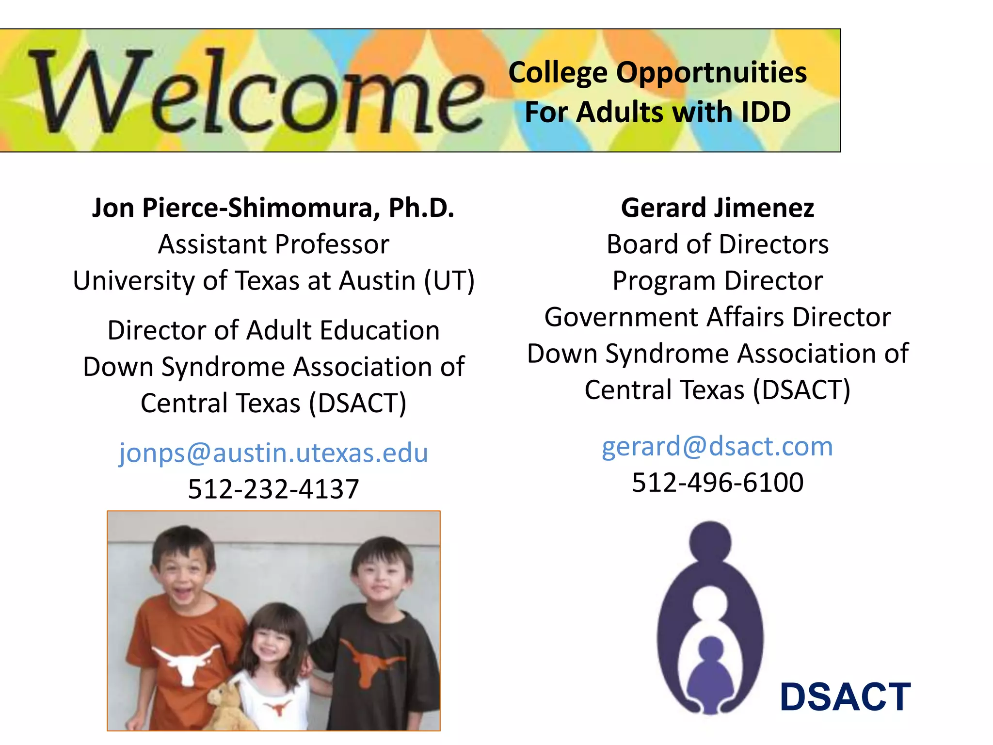 Jon Pierce-Shimomura, Ph.D.
Assistant Professor
University of Texas at Austin (UT)
Director of Adult Education
Down Syndrome Association of
Central Texas (DSACT)
jonps@austin.utexas.edu
512-232-4137
College Opportnuities
For Adults with IDD
Gerard Jimenez
Board of Directors
Program Director
Government Affairs Director
Down Syndrome Association of
Central Texas (DSACT)
gerard@dsact.com
512-496-6100
DSACT
 