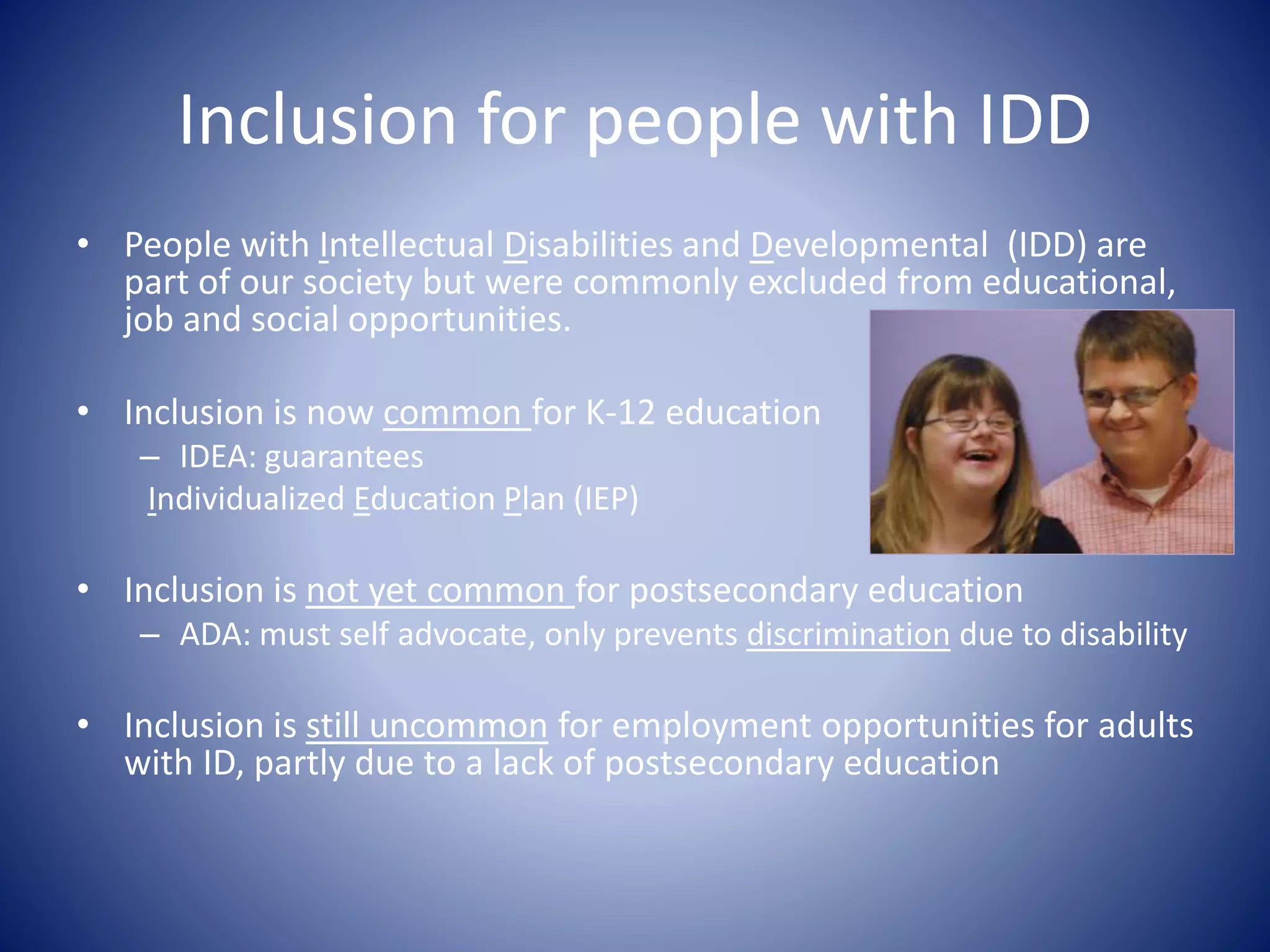 Inclusion for people with IDD
• People with Intellectual Disabilities and Developmental (IDD) are
part of our society but were commonly excluded from educational,
job and social opportunities.
• Inclusion is now common for K-12 education
– IDEA: guarantees
Individualized Education Plan (IEP)
• Inclusion is not yet common for postsecondary education
– ADA: must self advocate, only prevents discrimination due to disability
• Inclusion is still uncommon for employment opportunities for adults
with ID, partly due to a lack of postsecondary education
 