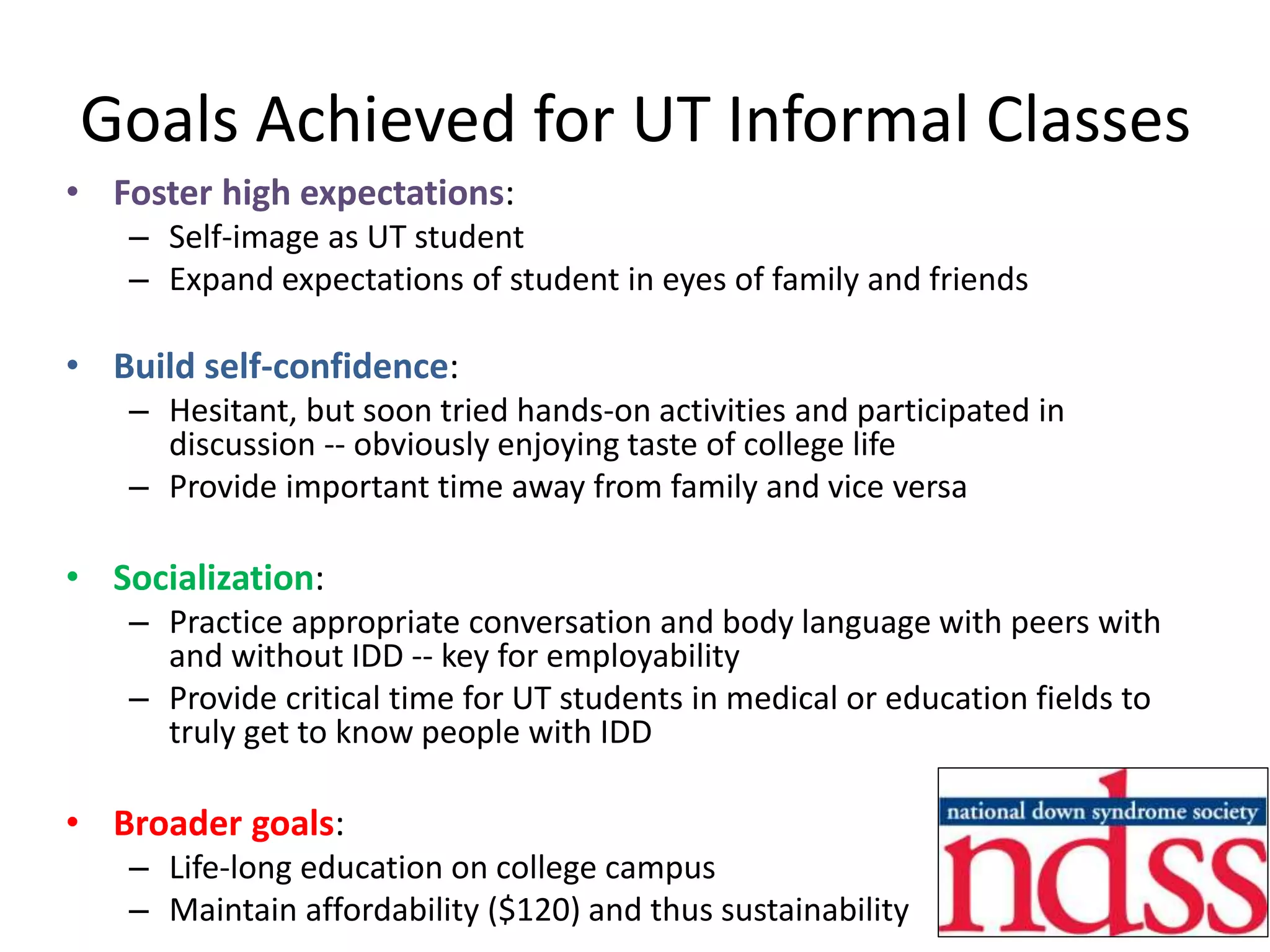 Goals Achieved for UT Informal Classes
• Foster high expectations:
– Self-image as UT student
– Expand expectations of student in eyes of family and friends
• Build self-confidence:
– Hesitant, but soon tried hands-on activities and participated in
discussion -- obviously enjoying taste of college life
– Provide important time away from family and vice versa
• Socialization:
– Practice appropriate conversation and body language with peers with
and without IDD -- key for employability
– Provide critical time for UT students in medical or education fields to
truly get to know people with IDD
• Broader goals:
– Life-long education on college campus
– Maintain affordability ($120) and thus sustainability
 