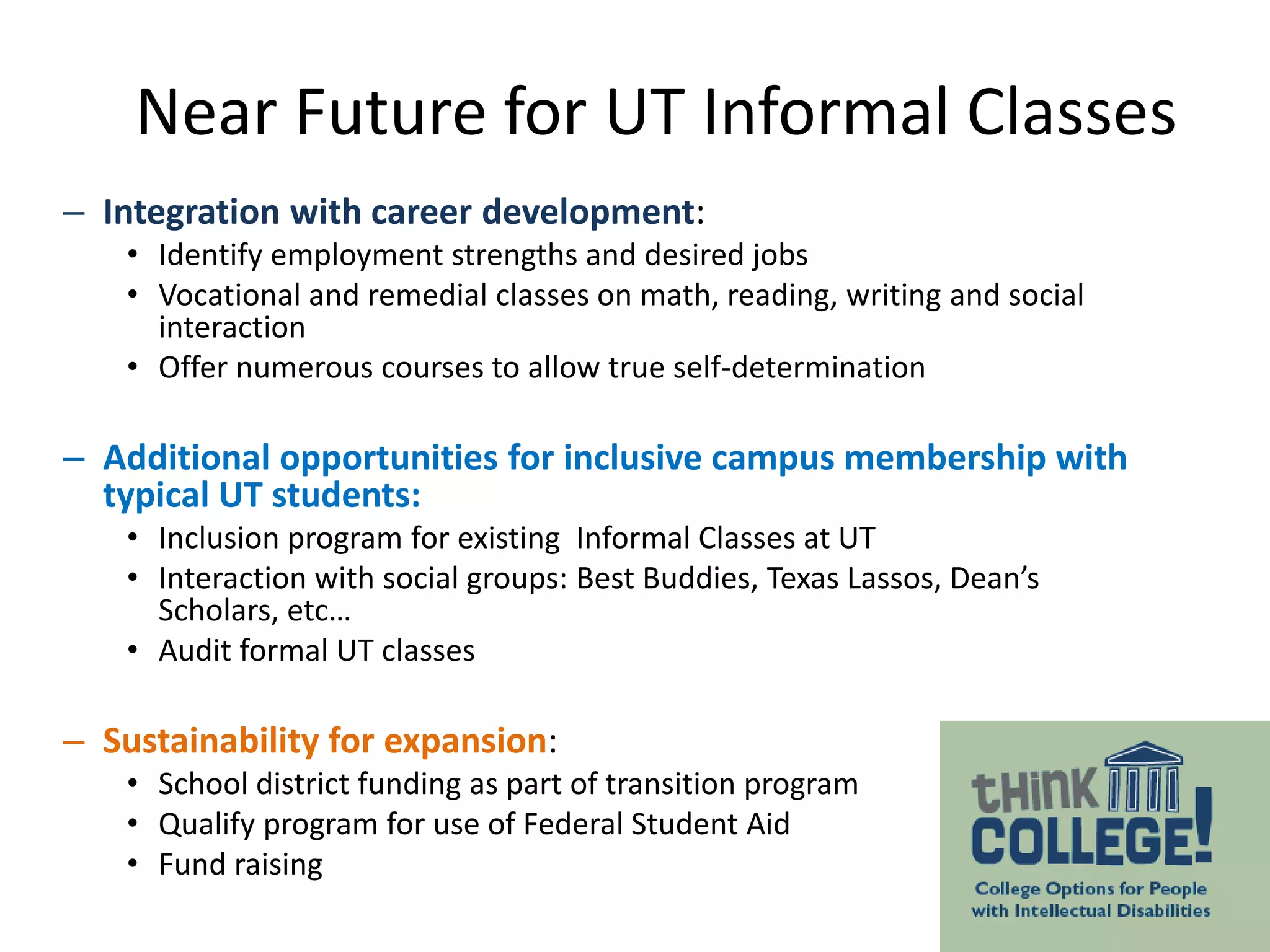 – Integration with career development:
• Identify employment strengths and desired jobs
• Vocational and remedial classes on math, reading, writing and social
interaction
• Offer numerous courses to allow true self-determination
– Additional opportunities for inclusive campus membership with
typical UT students:
• Inclusion program for existing Informal Classes at UT
• Interaction with social groups: Best Buddies, Texas Lassos, Dean’s
Scholars, etc…
• Audit formal UT classes
– Sustainability for expansion:
• School district funding as part of transition program
• Qualify program for use of Federal Student Aid
• Fund raising
Near Future for UT Informal Classes
 