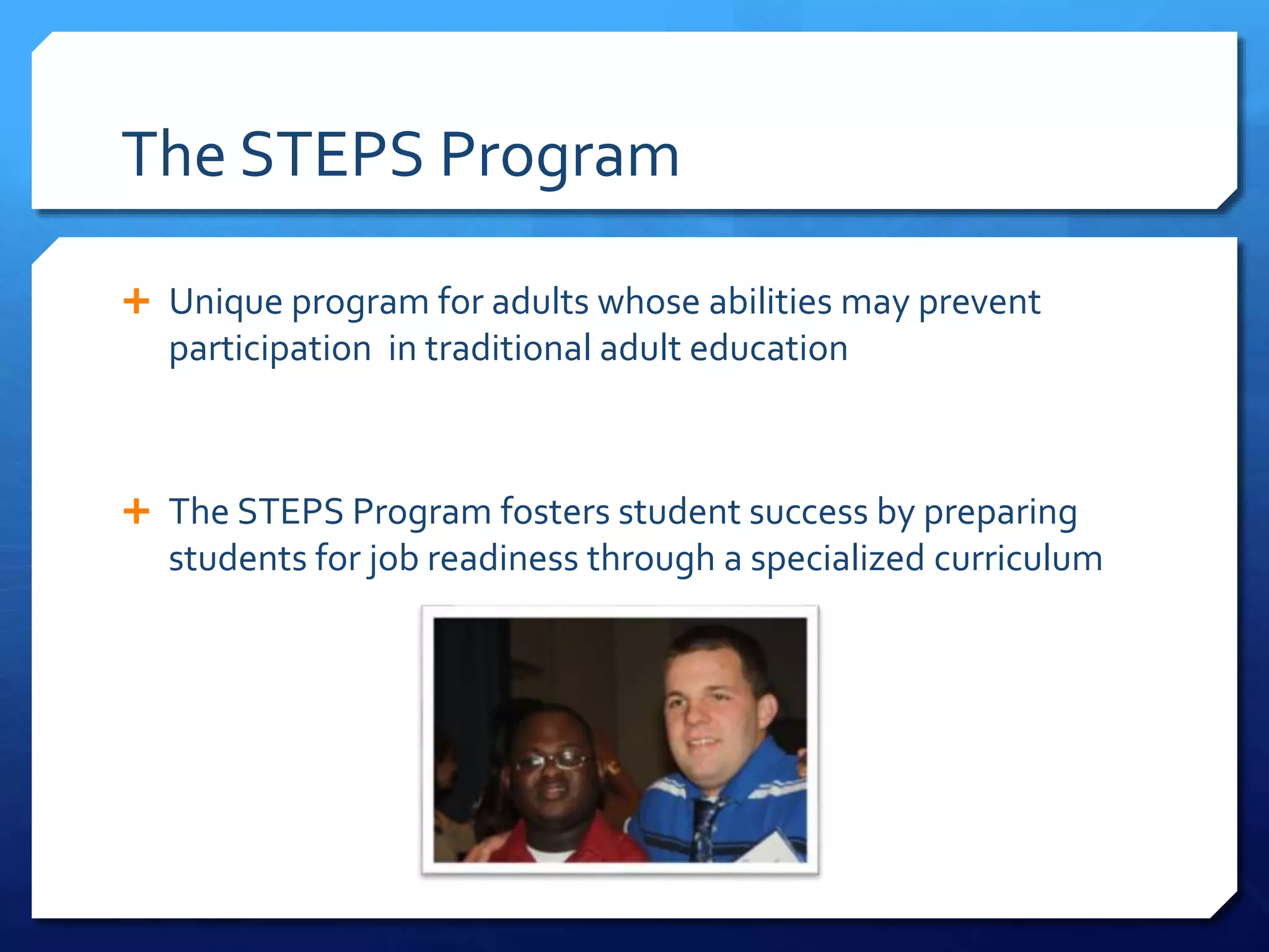 The STEPS Program
 Unique program for adults whose abilities may prevent
participation in traditional adult education
 The STEPS Program fosters student success by preparing
students for job readiness through a specialized curriculum
 