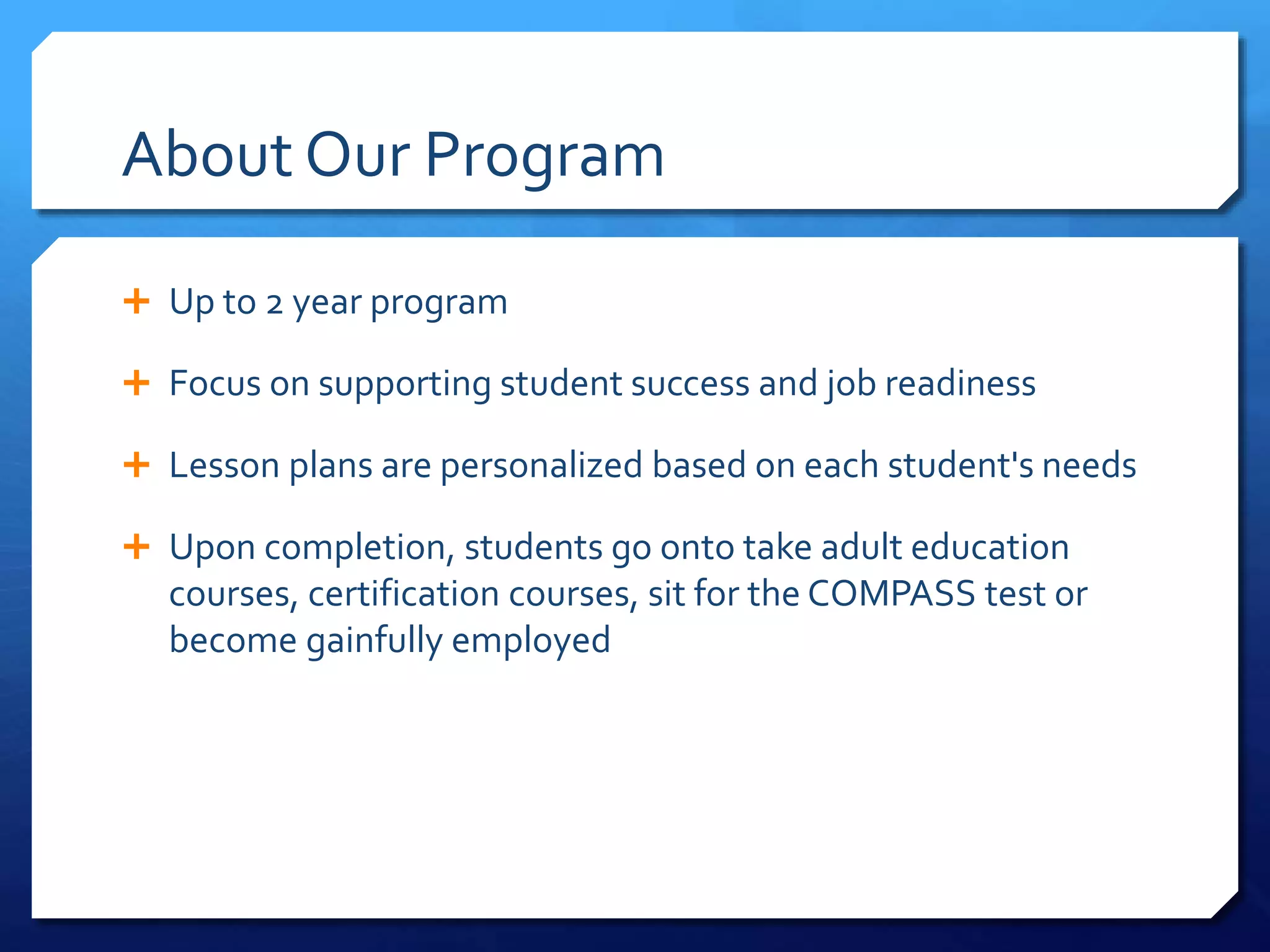 About Our Program
 Up to 2 year program
 Focus on supporting student success and job readiness
 Lesson plans are personalized based on each student's needs
 Upon completion, students go onto take adult education
courses, certification courses, sit for the COMPASS test or
become gainfully employed
 