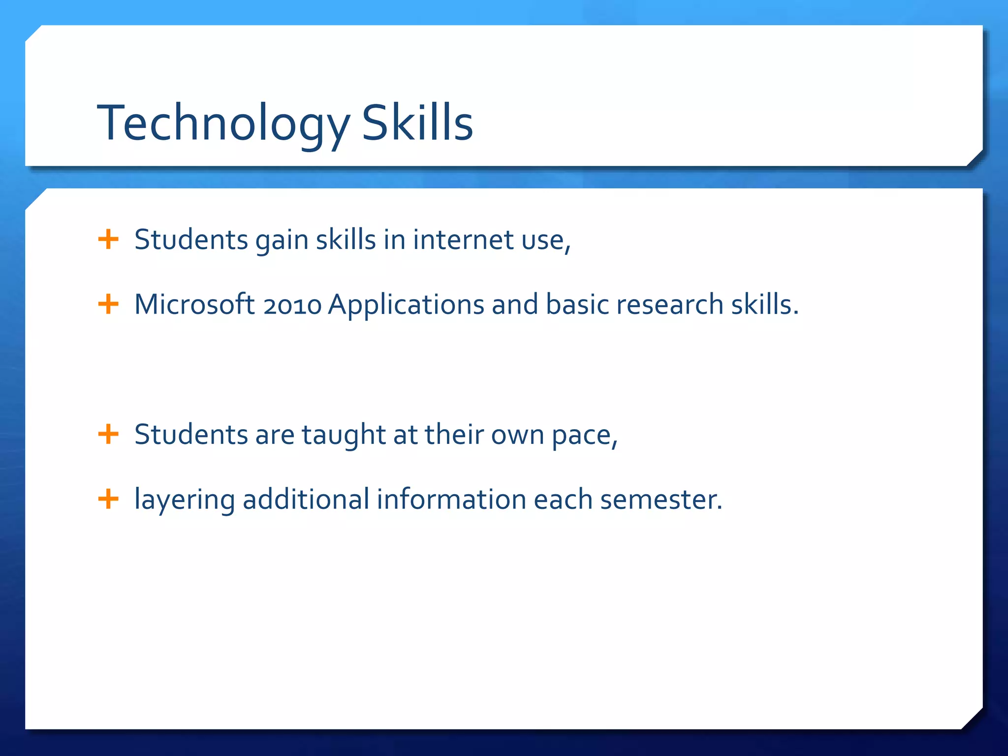 Technology Skills
 Students gain skills in internet use,
 Microsoft 2010 Applications and basic research skills.
 Students are taught at their own pace,
 layering additional information each semester.
 