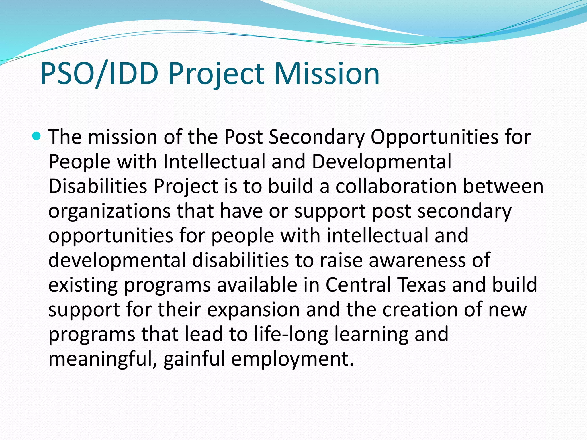 PSO/IDD Project Mission
 The mission of the Post Secondary Opportunities for
People with Intellectual and Developmental
Disabilities Project is to build a collaboration between
organizations that have or support post secondary
opportunities for people with intellectual and
developmental disabilities to raise awareness of
existing programs available in Central Texas and build
support for their expansion and the creation of new
programs that lead to life-long learning and
meaningful, gainful employment.
 