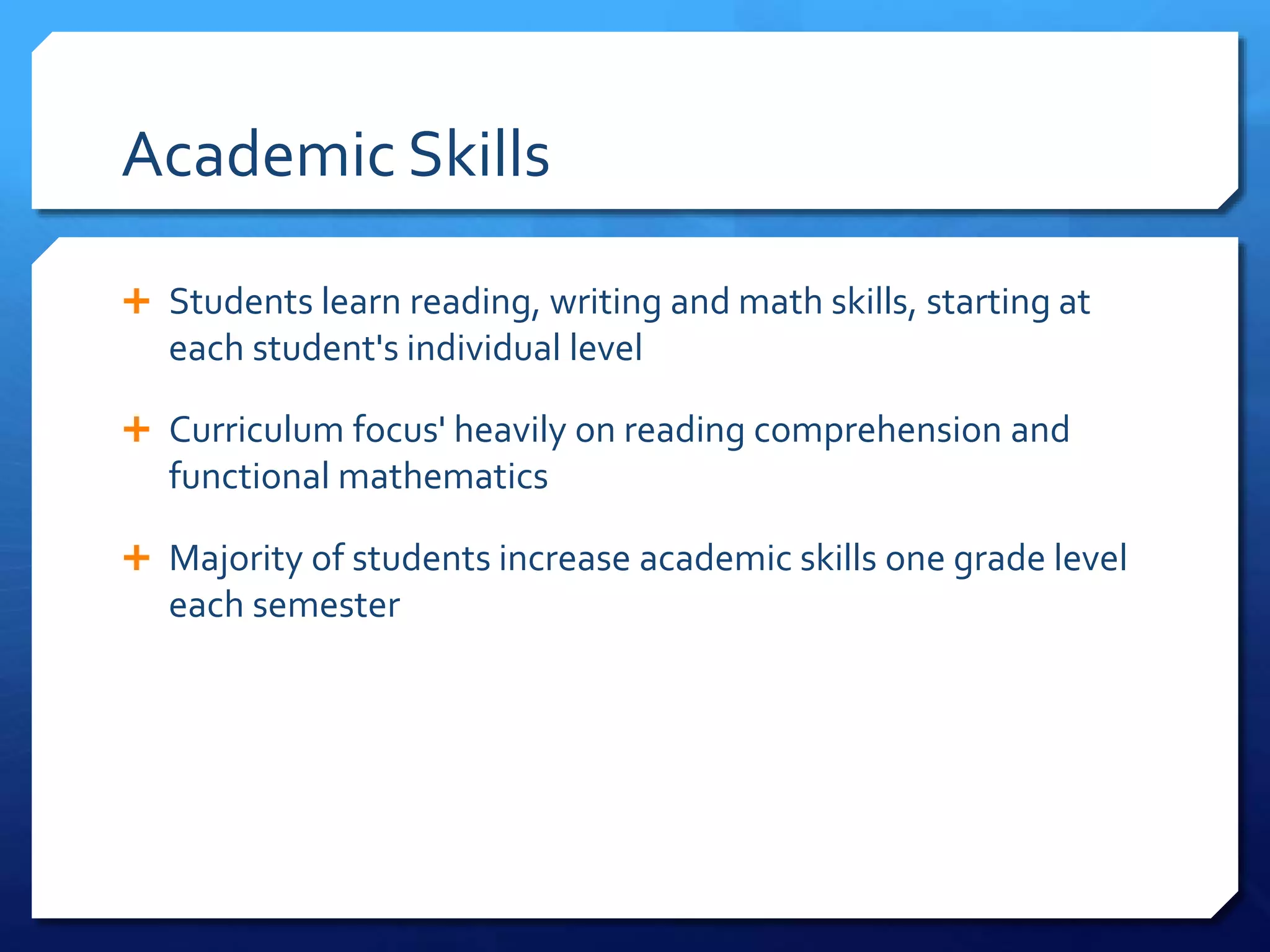 Academic Skills
 Students learn reading, writing and math skills, starting at
each student's individual level
 Curriculum focus' heavily on reading comprehension and
functional mathematics
 Majority of students increase academic skills one grade level
each semester
 