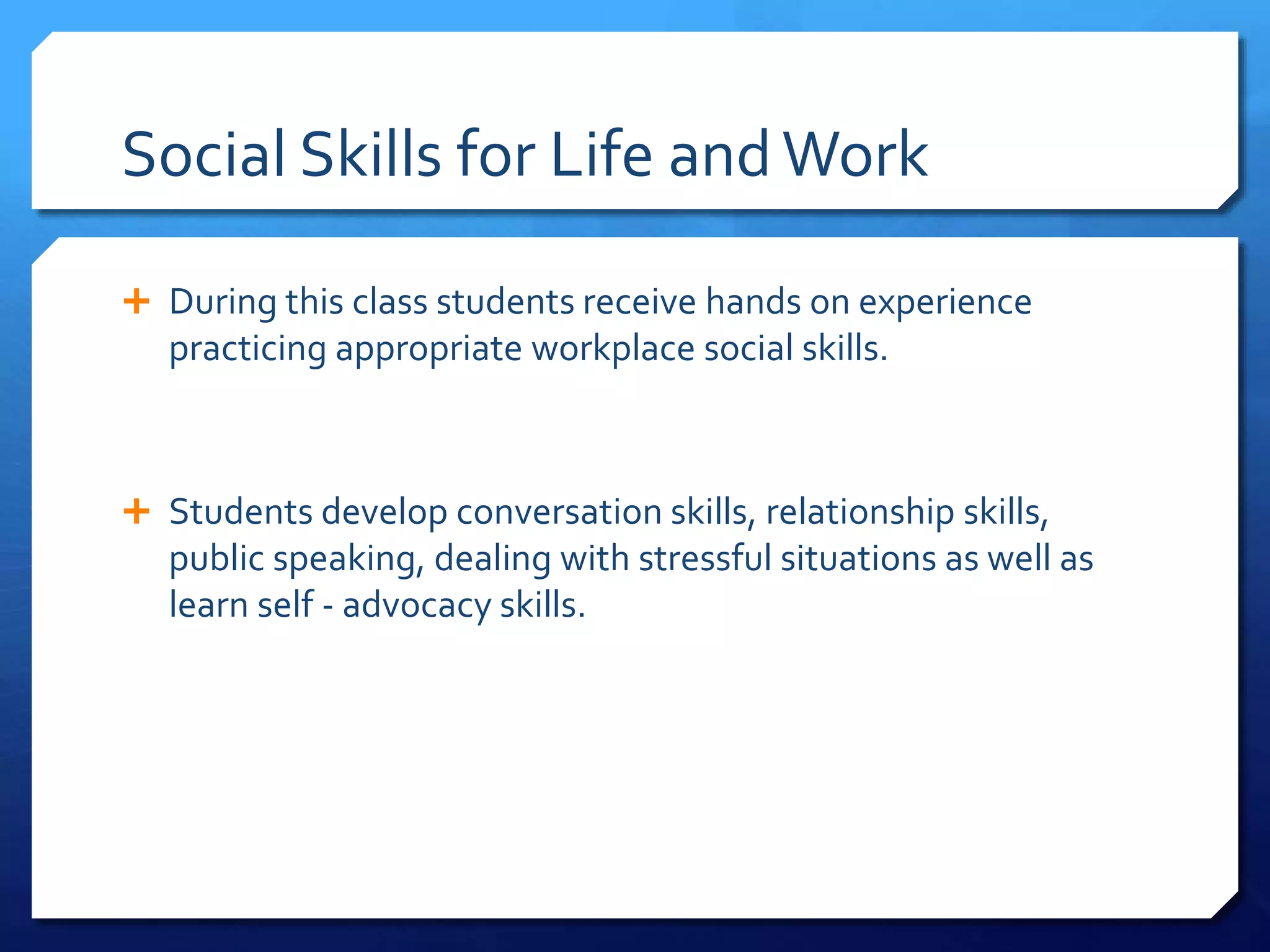 Social Skills for Life andWork
 During this class students receive hands on experience
practicing appropriate workplace social skills.
 Students develop conversation skills, relationship skills,
public speaking, dealing with stressful situations as well as
learn self - advocacy skills.
 