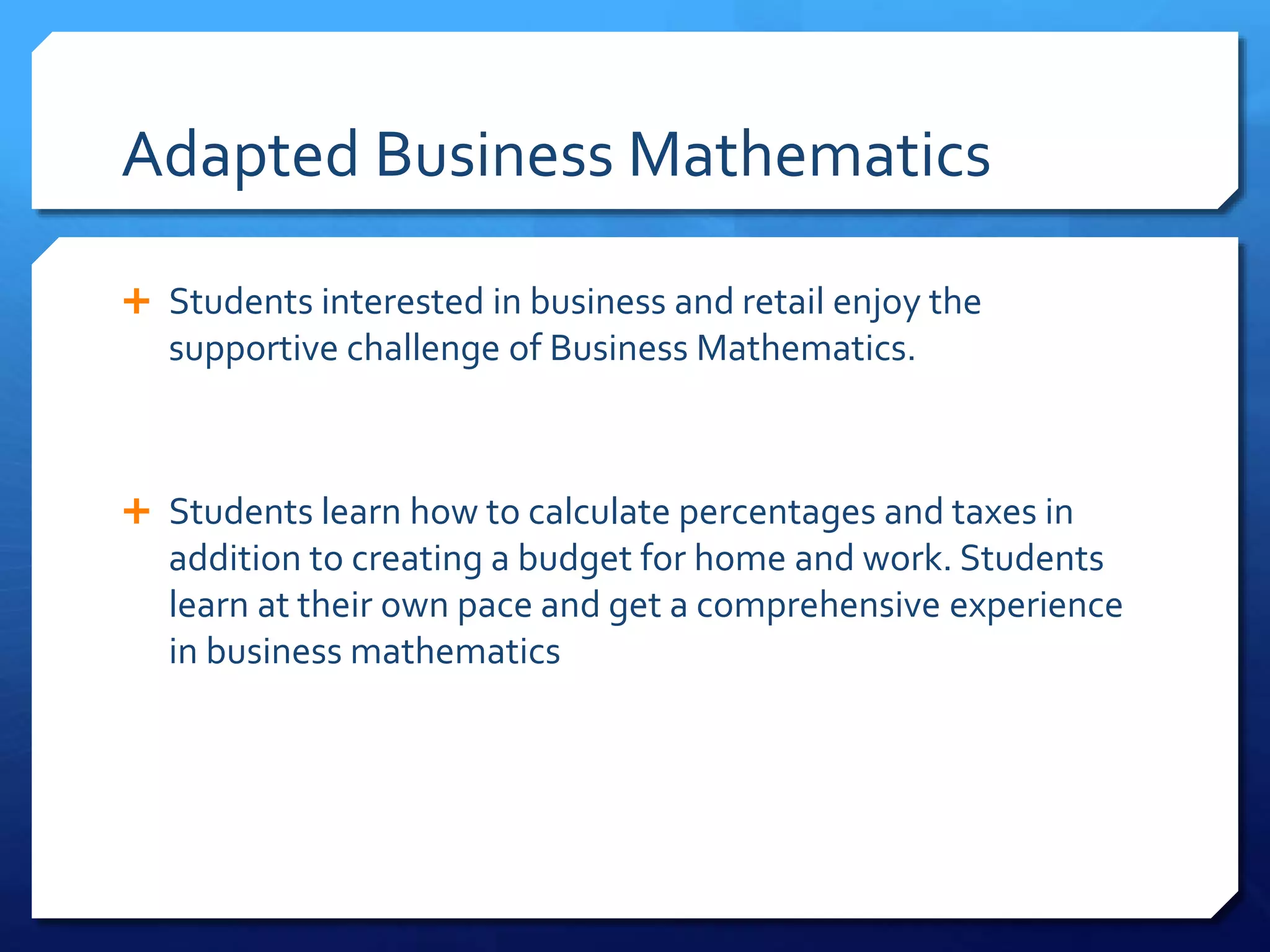 Adapted Business Mathematics
 Students interested in business and retail enjoy the
supportive challenge of Business Mathematics.
 Students learn how to calculate percentages and taxes in
addition to creating a budget for home and work. Students
learn at their own pace and get a comprehensive experience
in business mathematics
 
