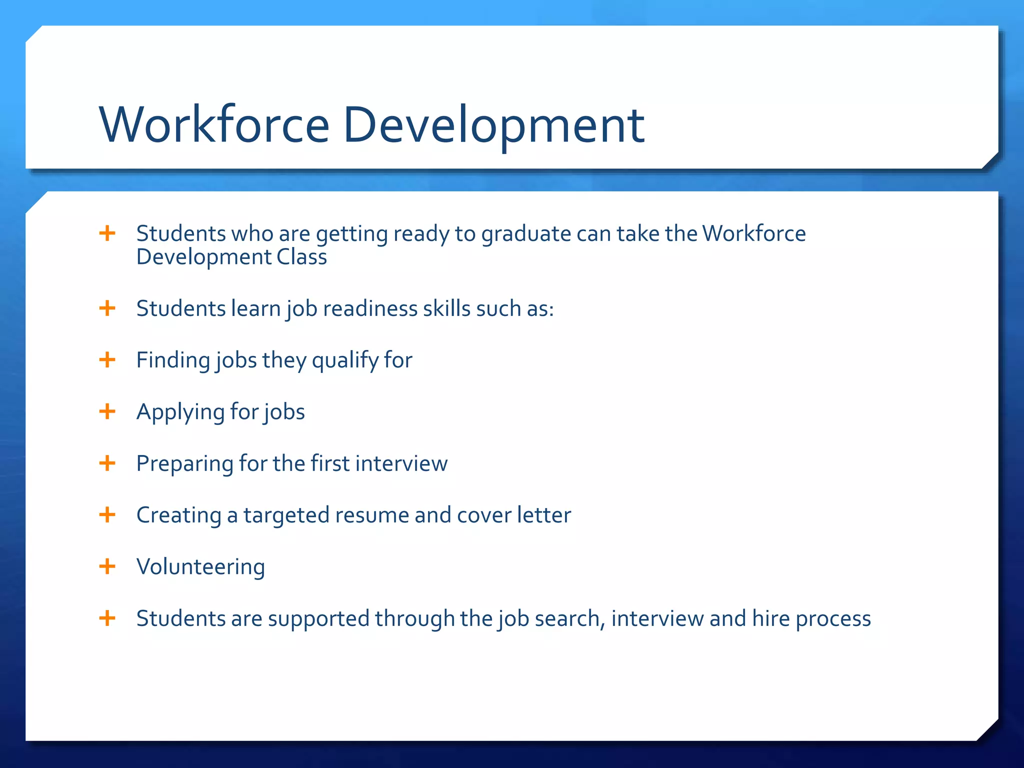 Workforce Development
 Students who are getting ready to graduate can take theWorkforce
Development Class
 Students learn job readiness skills such as:
 Finding jobs they qualify for
 Applying for jobs
 Preparing for the first interview
 Creating a targeted resume and cover letter
 Volunteering
 Students are supported through the job search, interview and hire process
 