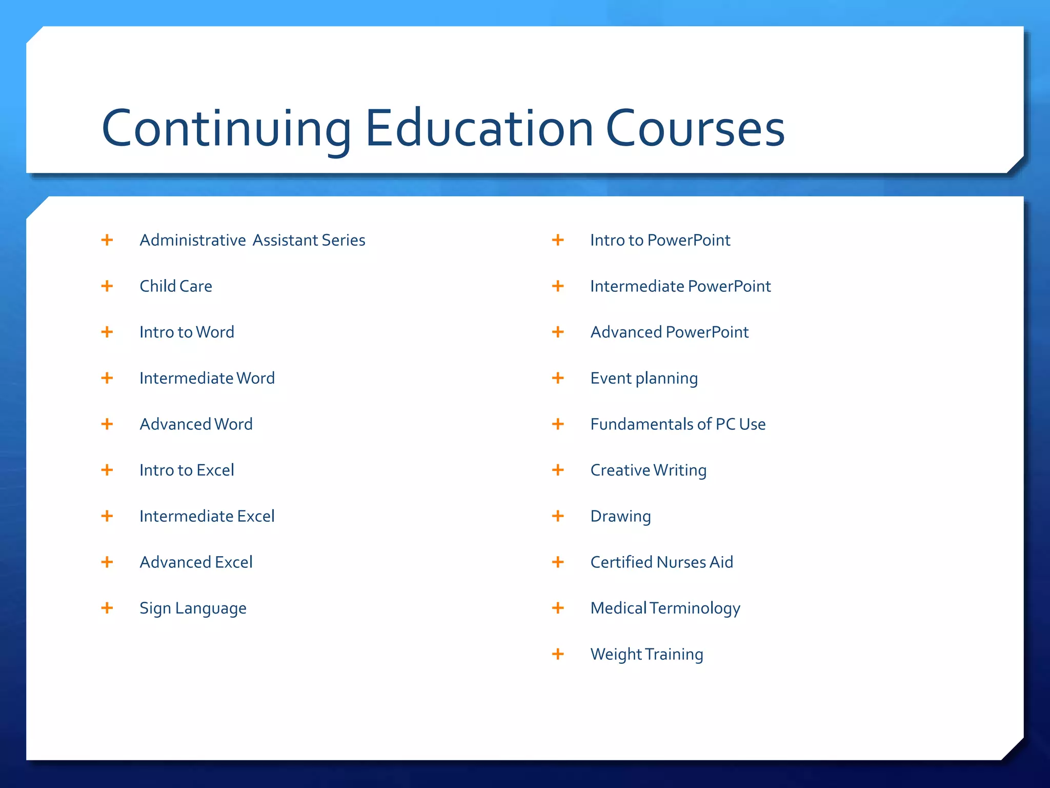 Continuing Education Courses
 Administrative Assistant Series
 Child Care
 Intro toWord
 IntermediateWord
 AdvancedWord
 Intro to Excel
 Intermediate Excel
 Advanced Excel
 Sign Language
 Intro to PowerPoint
 Intermediate PowerPoint
 Advanced PowerPoint
 Event planning
 Fundamentals of PC Use
 CreativeWriting
 Drawing
 Certified Nurses Aid
 MedicalTerminology
 WeightTraining
 
